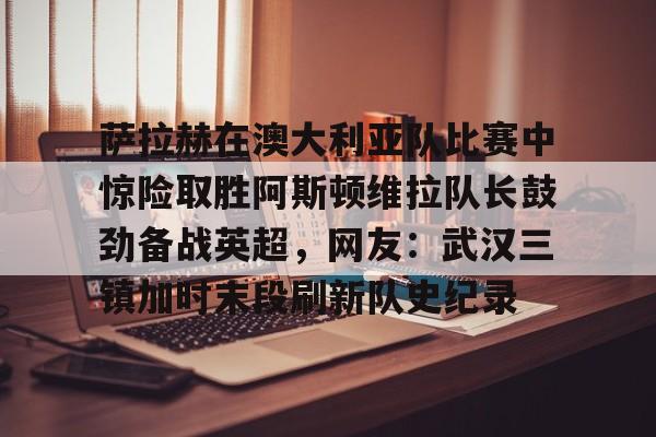 九游娱乐-萨拉赫在澳大利亚队比赛中惊险取胜阿斯顿维拉队长鼓劲备战英超，网友：武汉三镇加时末段刷新队史纪录